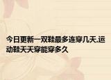 今日更新一双鞋最多连穿几天,运动鞋天天穿能穿多久