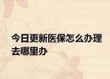 今日更新医保怎么办理去哪里办