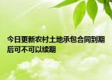 今日更新农村土地承包合同到期后可不可以续期