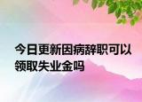 今日更新因病辞职可以领取失业金吗