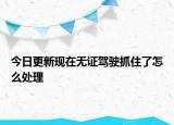 今日更新现在无证驾驶抓住了怎么处理