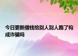 今日更新借钱给别人别人跑了构成诈骗吗