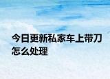 今日更新私家车上带刀怎么处理