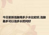 今日更新泡脚用多少水比较好,泡脚最多可以泡多长时间好