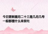 今日更新腊月二十三是几月几号 一般都摆什么来祭灶