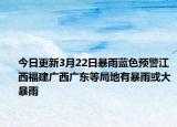 今日更新3月22日暴雨蓝色预警江西福建广西广东等局地有暴雨或大暴雨