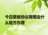 今日更新协议离婚去什么地方办理