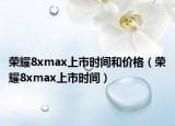 荣耀8xmax上市时间和价格（荣耀8xmax上市时间）