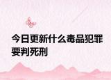今日更新什么毒品犯罪要判死刑