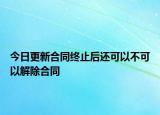 今日更新合同终止后还可以不可以解除合同