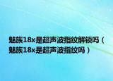 魅族18x是超声波指纹解锁吗（魅族18x是超声波指纹吗）