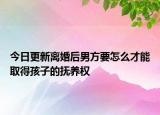今日更新离婚后男方要怎么才能取得孩子的抚养权