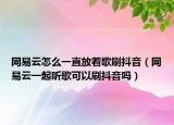 网易云怎么一直放着歌刷抖音（网易云一起听歌可以刷抖音吗）