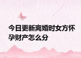 今日更新离婚时女方怀孕财产怎么分