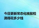 今日更新常态化核酸检测得花多少钱