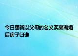 今日更新以父母的名义买房离婚后房子归谁