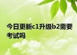 今日更新c1升级b2需要考试吗
