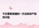 今日更新离婚时一方出轨财产如何分配