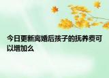 今日更新离婚后孩子的抚养费可以增加么