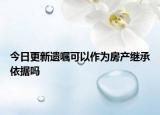 今日更新遗嘱可以作为房产继承依据吗