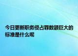 今日更新职务侵占罪数额巨大的标准是什么呢