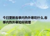 今日更新春季内热外寒吃什么,春季内热外寒如何调理