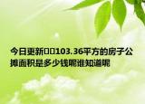 今日更新﻿﻿103.36平方的房子公摊面积是多少钱呢谁知道呢