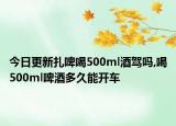 今日更新扎啤喝500ml酒驾吗,喝500ml啤酒多久能开车