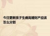 今日更新孩子生病离婚财产应该怎么分割