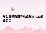 今日更新结婚彩礼钱给父母还是给自己