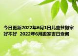 今日更新2022年6月1日儿童节搬家好不好  2022年6月搬家吉日查询