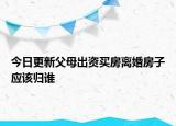 今日更新父母出资买房离婚房子应该归谁