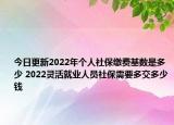 今日更新2022年个人社保缴费基数是多少 2022灵活就业人员社保需要多交多少钱