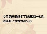 今日更新酒喝多了能喝茶叶水吗,酒喝多了胃难受怎么办