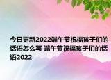 今日更新2022端午节祝福孩子们的话语怎么写 端午节祝福孩子们的话语2022