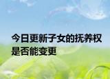今日更新子女的抚养权是否能变更