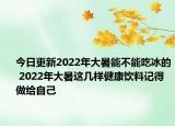 今日更新2022年大暑能不能吃冰的 2022年大暑这几样健康饮料记得做给自己