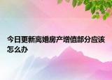 今日更新离婚房产增值部分应该怎么办