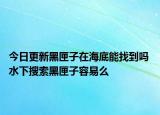 今日更新黑匣子在海底能找到吗 水下搜索黑匣子容易么