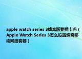 apple watch series 3蜂窝版要插卡吗（Apple Watch Series 3怎么设置蜂窝移动网络套餐）