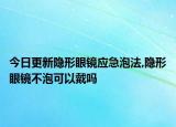今日更新隐形眼镜应急泡法,隐形眼镜不泡可以戴吗