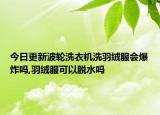 今日更新波轮洗衣机洗羽绒服会爆炸吗,羽绒服可以脱水吗