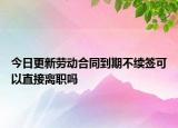 今日更新劳动合同到期不续签可以直接离职吗