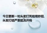 今日更新一坨头发打死结用妙招,头发打结严重能洗开吗