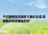 今日更新饭后隔多久跑步合适,饭前跑步好还是饭后好
