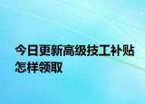 今日更新高级技工补贴怎样领取