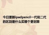 今日更新ipadpencil一代和二代的区别是什么买哪个更划算