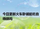今日更新火车卧铺能吃自嗨锅吗