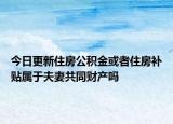 今日更新住房公积金或者住房补贴属于夫妻共同财产吗