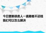 今日更新债务人一直赖着不还钱我们可以怎么解决